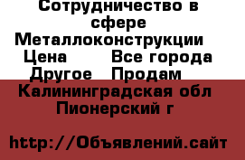 Сотрудничество в сфере Металлоконструкции  › Цена ­ 1 - Все города Другое » Продам   . Калининградская обл.,Пионерский г.